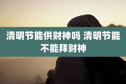 清明节能供财神吗 清明节能不能拜财神