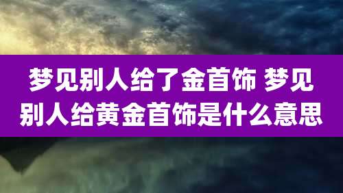 梦见别人给了金首饰 梦见别人给黄金首饰是什么意思