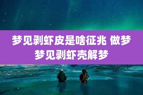 梦见剥虾皮是啥征兆 做梦梦见剥虾壳解梦