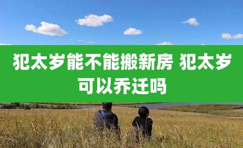 犯太岁能不能搬新房 犯太岁可以乔迁吗