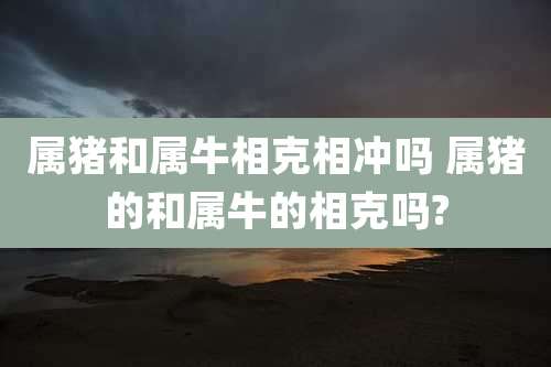 属猪和属牛相克相冲吗 属猪的和属牛的相克吗?