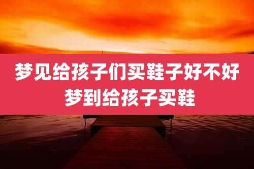 梦见给孩子们买鞋子好不好 梦到给孩子买鞋