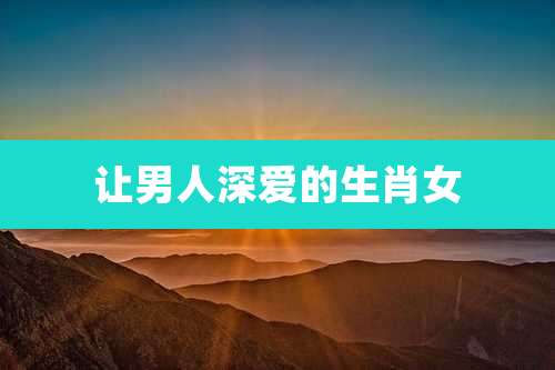 让男人深爱的生肖女