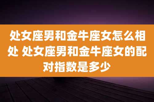 处女座男和金牛座女怎么相处 处女座男和金牛座女的配对指数是多少