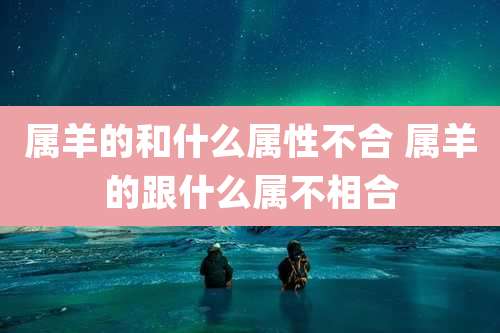 属羊的和什么属性不合 属羊的跟什么属不相合