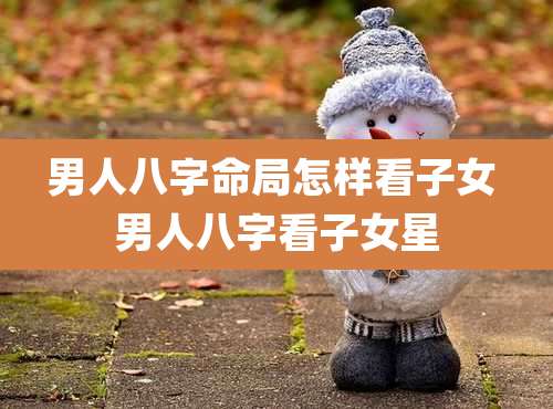 男人八字命局怎样看子女 男人八字看子女星