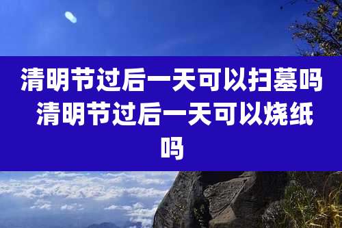 清明节过后一天可以扫墓吗 清明节过后一天可以烧纸吗