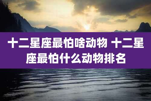 十二星座最怕啥动物 十二星座最怕什么动物排名
