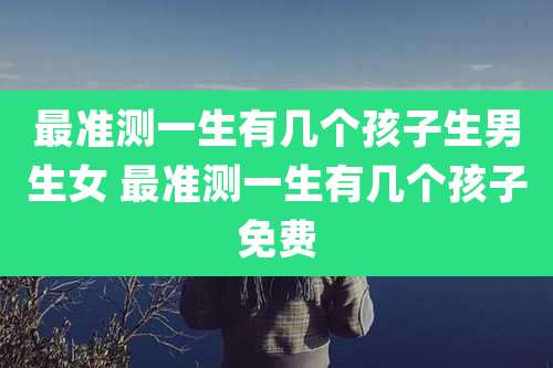 最准测一生有几个孩子生男生女 最准测一生有几个孩子免费