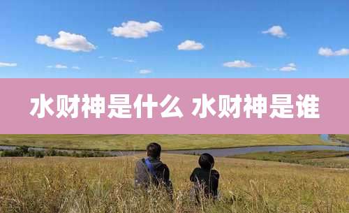 水财神是什么 水财神是谁