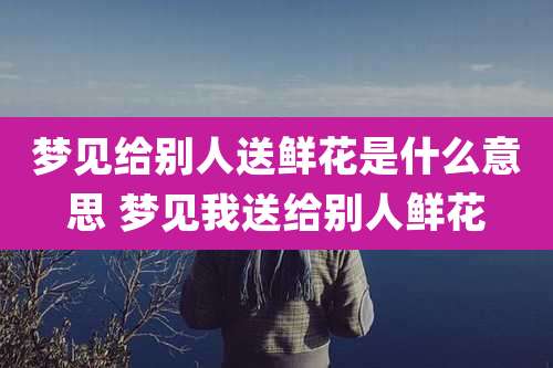 梦见给别人送鲜花是什么意思 梦见我送给别人鲜花