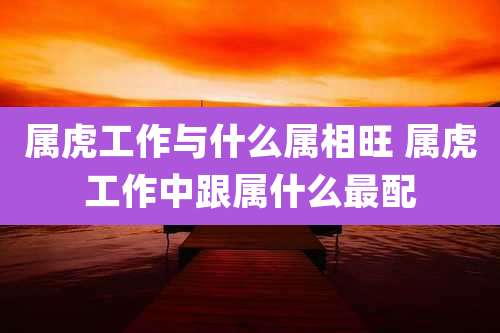 属虎工作与什么属相旺 属虎工作中跟属什么最配