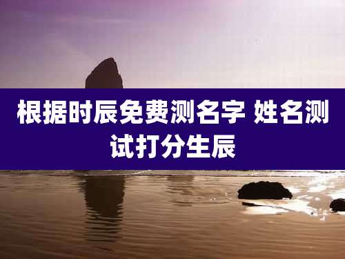 根据时辰免费测名字 姓名测试打分生辰