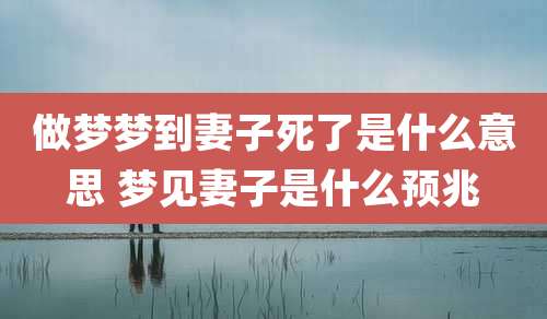 做梦梦到妻子死了是什么意思 梦见妻子是什么预兆