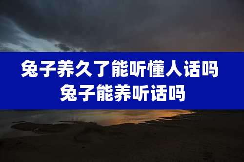 兔子养久了能听懂人话吗 兔子能养听话吗