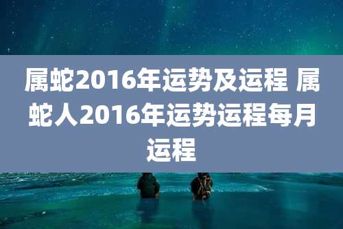 属蛇2016年运势及运程 属蛇人2016年运势运程每月运程
