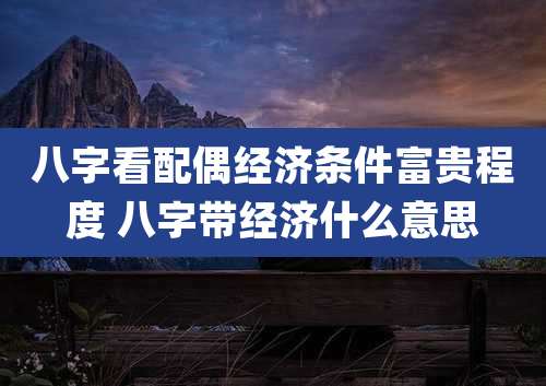 八字看配偶经济条件富贵程度 八字带经济什么意思