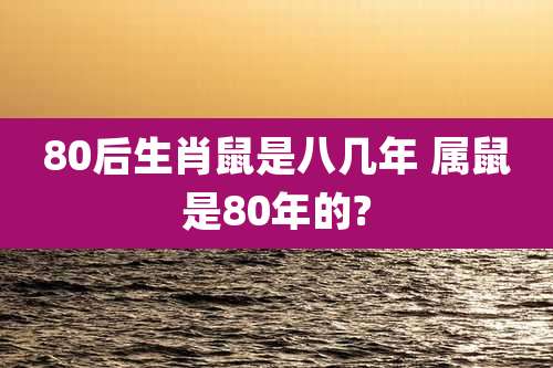 80后生肖鼠是八几年 属鼠是80年的?