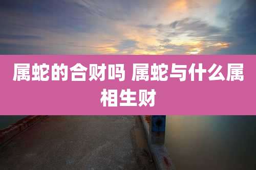 属蛇的合财吗 属蛇与什么属相生财