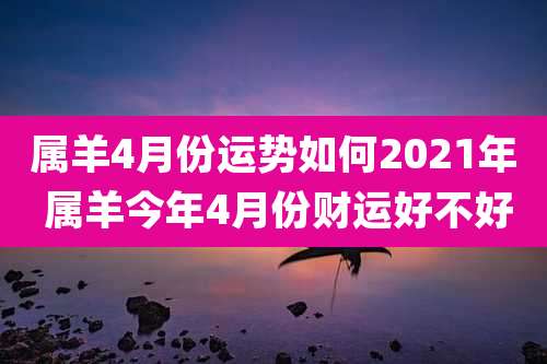 属羊4月份运势如何2021年 属羊今年4月份财运好不好