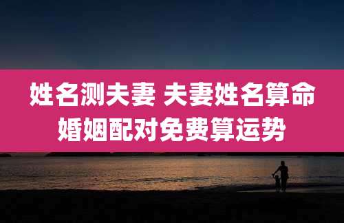 姓名测夫妻 夫妻姓名算命婚姻配对免费算运势