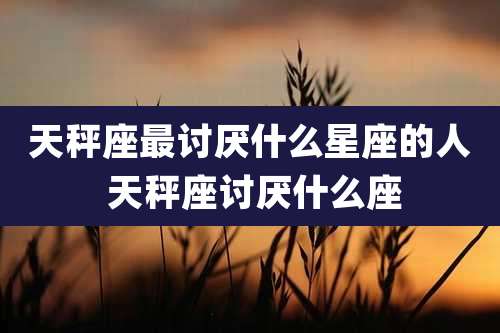 天秤座最讨厌什么星座的人 天秤座讨厌什么座