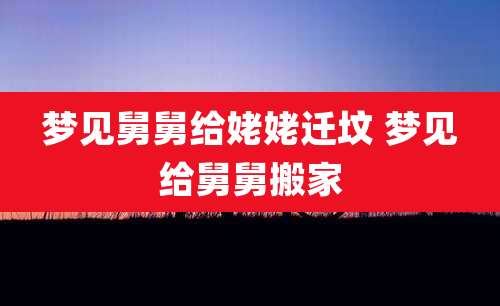 梦见舅舅给姥姥迁坟 梦见给舅舅搬家