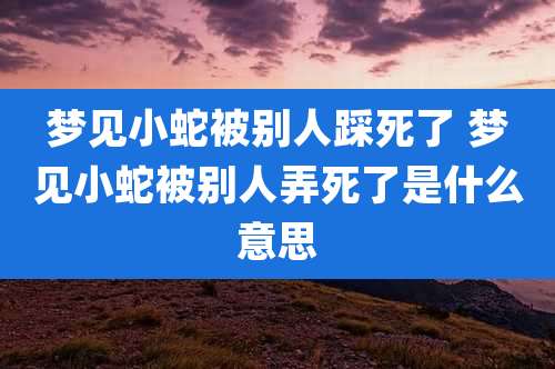 梦见小蛇被别人踩死了 梦见小蛇被别人弄死了是什么意思