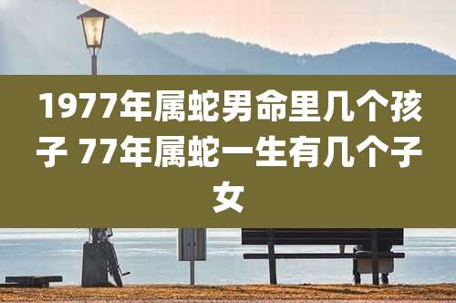1977年属蛇男命里几个孩子 77年属蛇一生有几个子女