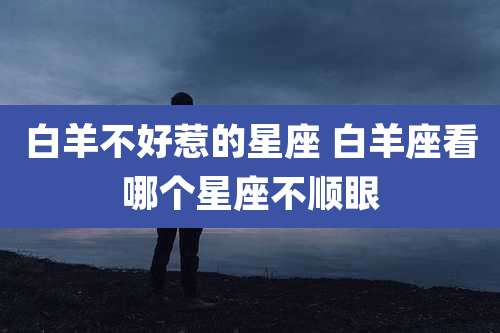 白羊不好惹的星座 白羊座看哪个星座不顺眼