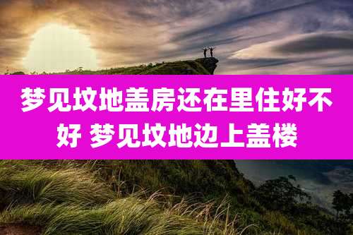 梦见坟地盖房还在里住好不好 梦见坟地边上盖楼