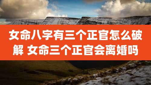 女命八字有三个正官怎么破解 女命三个正官会离婚吗
