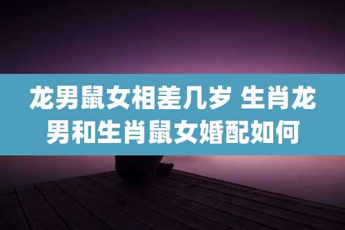 龙男鼠女相差几岁 生肖龙男和生肖鼠女婚配如何