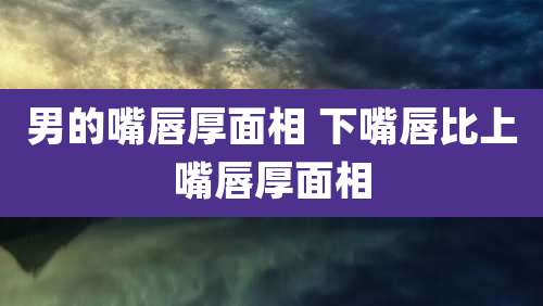 男的嘴唇厚面相 下嘴唇比上嘴唇厚面相