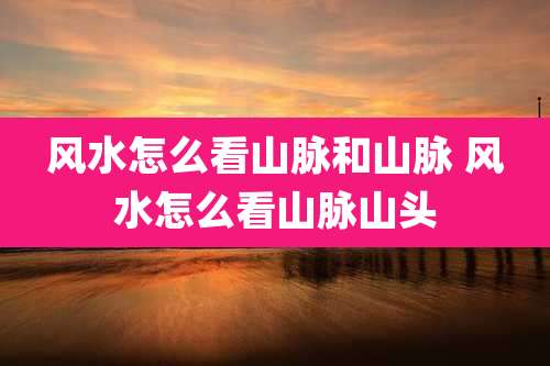 风水怎么看山脉和山脉 风水怎么看山脉山头