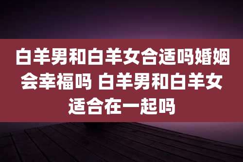 白羊男和白羊女合适吗婚姻会幸福吗 白羊男和白羊女适合在一起吗