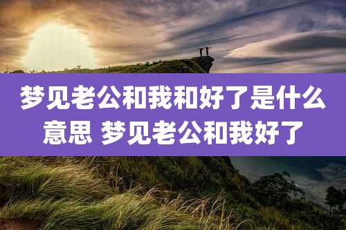 梦见老公和我和好了是什么意思 梦见老公和我好了