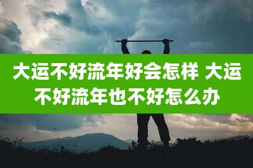 大运不好流年好会怎样 大运不好流年也不好怎么办