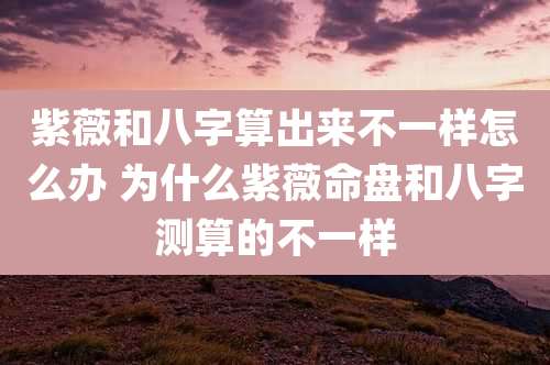 紫薇和八字算出来不一样怎么办 为什么紫薇命盘和八字测算的不一样