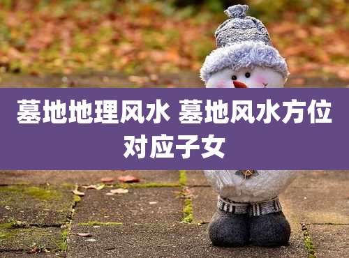 墓地地理风水 墓地风水方位对应子女