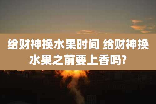 给财神换水果时间 给财神换水果之前要上香吗?