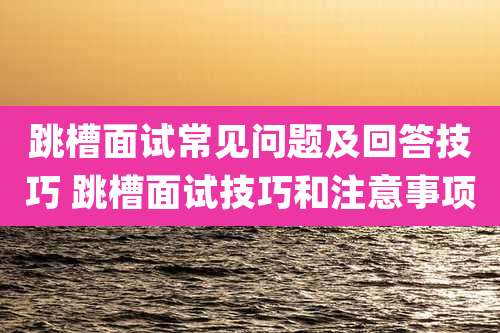 跳槽面试常见问题及回答技巧 跳槽面试技巧和注意事项