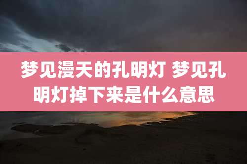 梦见漫天的孔明灯 梦见孔明灯掉下来是什么意思