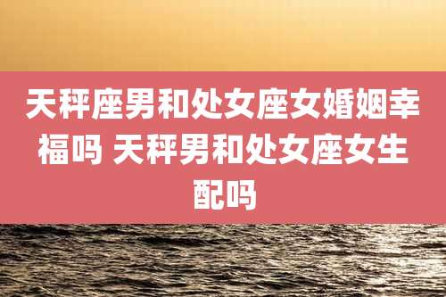 天秤座男和处女座女婚姻幸福吗 天秤男和处女座女生配吗
