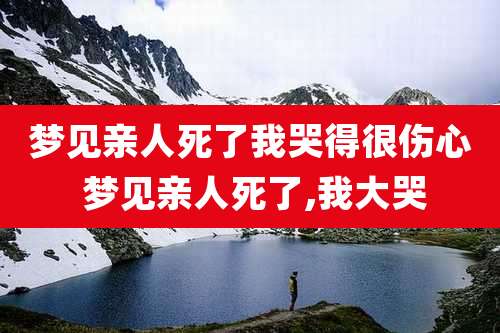 梦见亲人死了我哭得很伤心 梦见亲人死了,我大哭