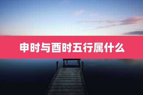 申时与酉时五行属什么