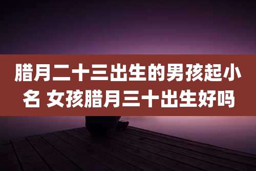 腊月二十三出生的男孩起小名 女孩腊月三十出生好吗