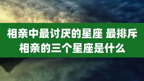 相亲中最讨厌的星座 最排斥相亲的三个星座是什么