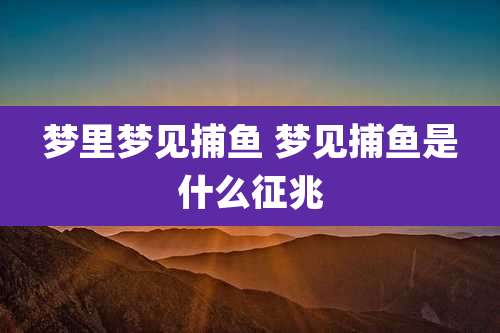 梦里梦见捕鱼 梦见捕鱼是什么征兆