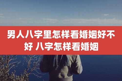 男人八字里怎样看婚姻好不好 八字怎样看婚姻
